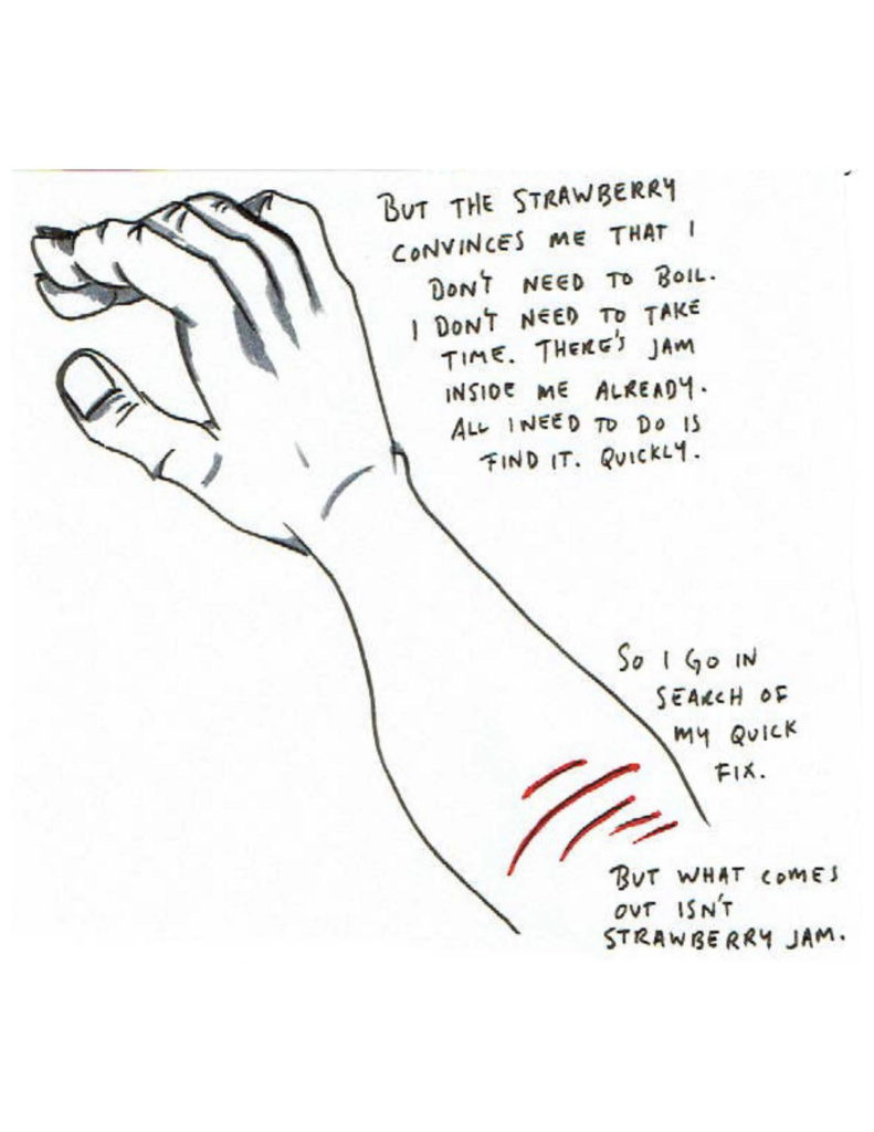 Page 15: “But the strawberry convinces me that I don’t need to boil. I don’t need to take time. There’s jam inside me already. All I need to do is find it. Quickly.” A hand and forearm are laid diagonally across the page, and at the bottom right corner cuts are on the arm. “So I go in search of my quick fix. But what comes out isn’t strawberry jam.” 