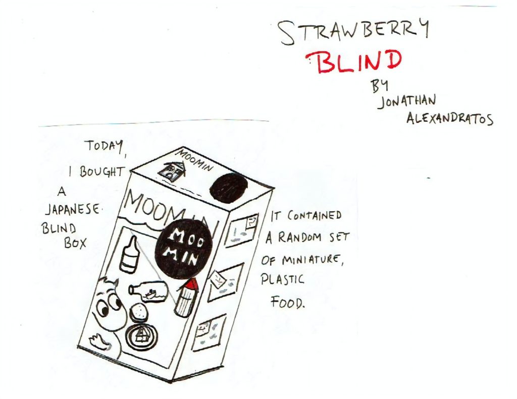 18 page comic 1x1 (1 panel per page) Read top to Bottom Black, White, and Red Sketched/Hand-written text Page 1: “Strawberry Blind by Jonathan Alexandratos.” A box with the word Moomin on it displaying several small items on a table. “Today, I bought a Japanese blind box. It contained a random set of miniature, plastic food.” 