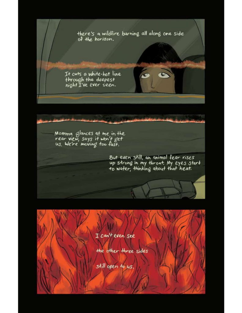 Page 6: Panel Fifteen: “(cont.) there’s a wildfire burning all along one side of the horizon.” Close up to one of the daughters’ face looking through the car window with a reflection of fire. “It cuts a white-hot line through the deepest night I’ve ever seen.” Panel Sixteen: “Momma glances at me in the rear view, says it won’t get us. We’re moving too fast.” Car in the bottom left corner driving on the road with wildfires in the distance. “But even still, an animal fear rises up strong in my throat. My eyes start to water, thinking about that heat.” Panel Seventeen: Close up to fires. “I can’t even see the other three sides still open to us.” 